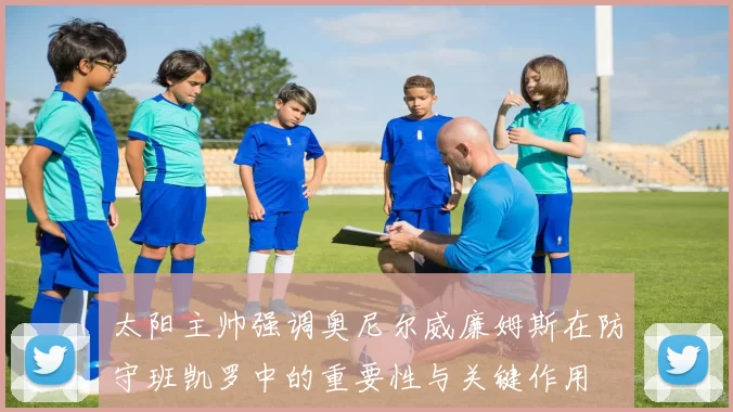 太阳主帅强调奥尼尔威廉姆斯在防守班凯罗中的重要性与关键作用