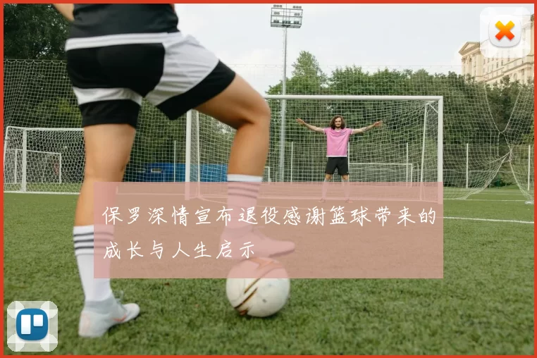 保罗深情宣布退役感谢篮球带来的成长与人生启示