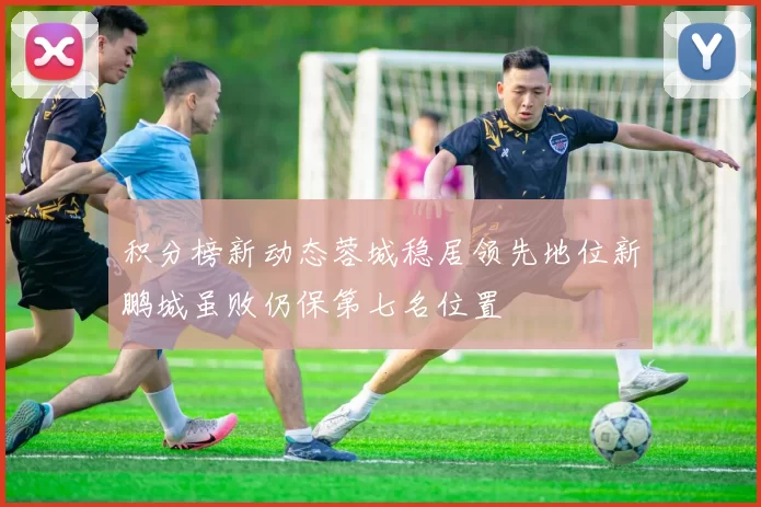 积分榜新动态蓉城稳居领先地位新鹏城虽败仍保第七名位置