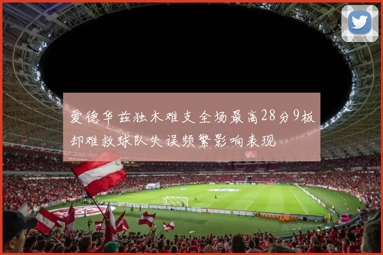 爱德华兹独木难支全场最高28分9板却难救球队失误频繁影响表现