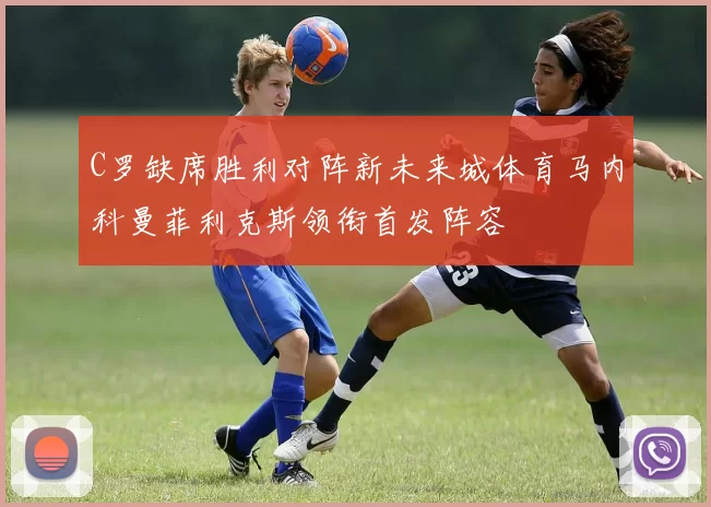C罗缺席胜利对阵新未来城体育马内科曼菲利克斯领衔首发阵容