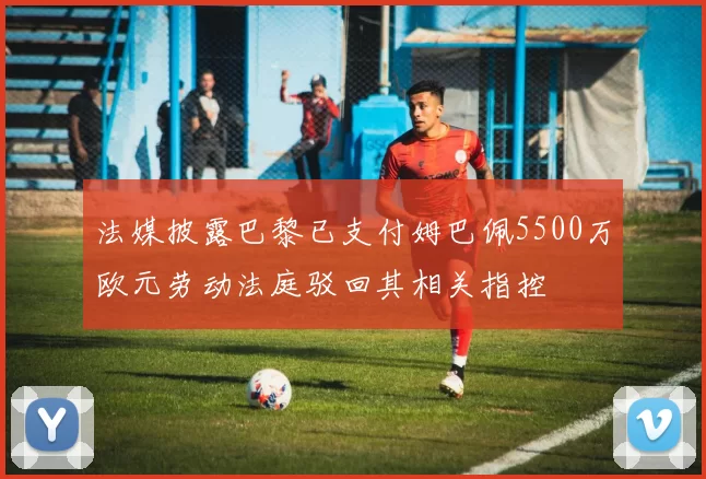 法媒披露巴黎已支付姆巴佩5500万欧元劳动法庭驳回其相关指控