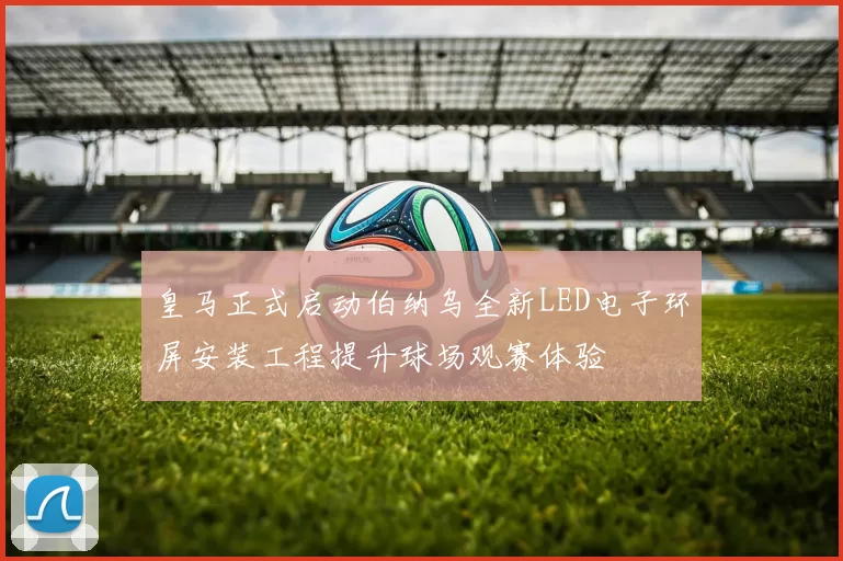 皇马正式启动伯纳乌全新LED电子环屏安装工程提升球场观赛体验