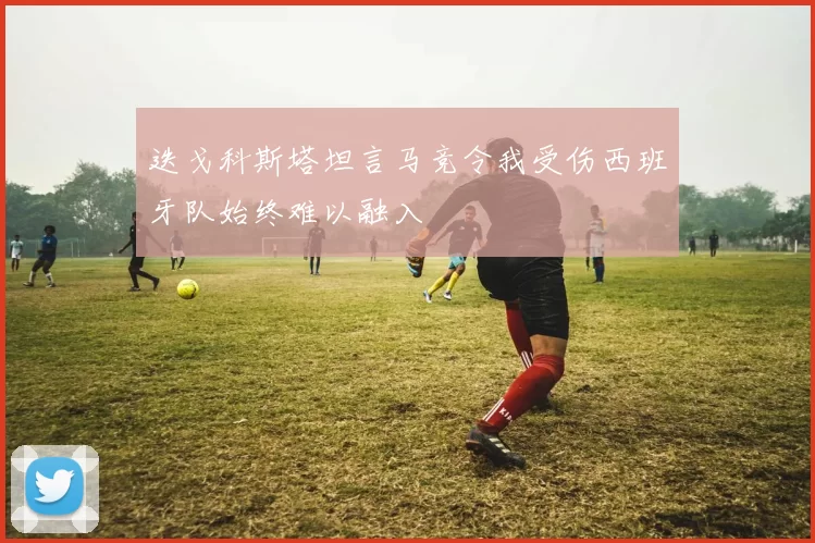 迭戈科斯塔坦言马竞令我受伤西班牙队始终难以融入