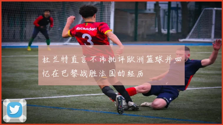 杜兰特直言不讳批评欧洲篮球并回忆在巴黎战胜法国的经历