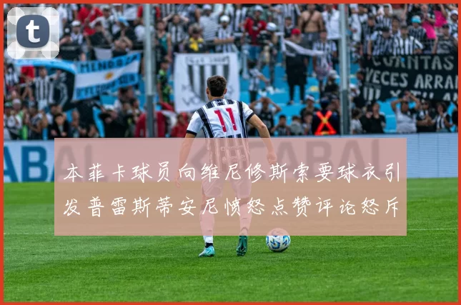 本菲卡球员向维尼修斯索要球衣引发普雷斯蒂安尼愤怒点赞评论怒斥队友