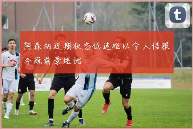 阿森纳近期状态低迷难以令人信服夺冠前景堪忧