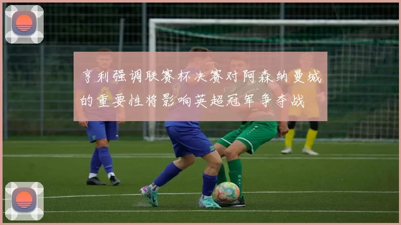 亨利强调联赛杯决赛对阿森纳曼城的重要性将影响英超冠军争夺战