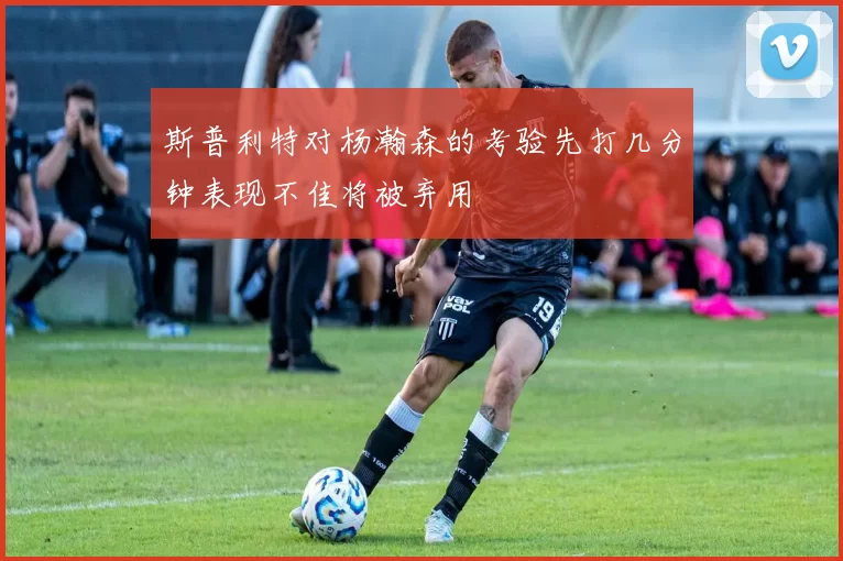 斯普利特对杨瀚森的考验先打几分钟表现不佳将被弃用