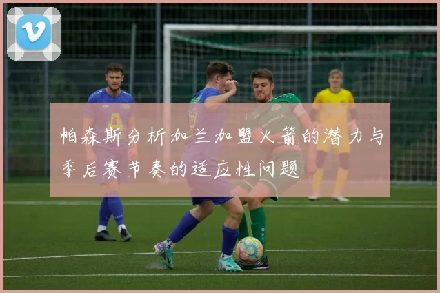 帕森斯分析加兰加盟火箭的潜力与季后赛节奏的适应性问题