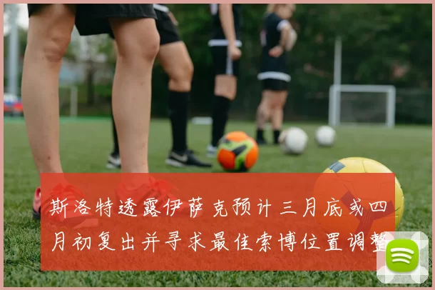 斯洛特透露伊萨克预计三月底或四月初复出并寻求最佳索博位置调整方案