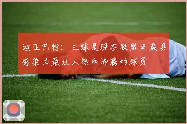 迪亚巴特：三球是现在联盟里最具感染力最让人热血沸腾的球员