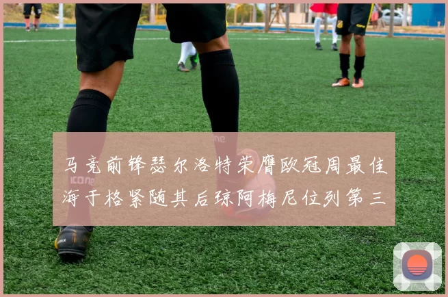马竞前锋瑟尔洛特荣膺欧冠周最佳海于格紧随其后琼阿梅尼位列第三